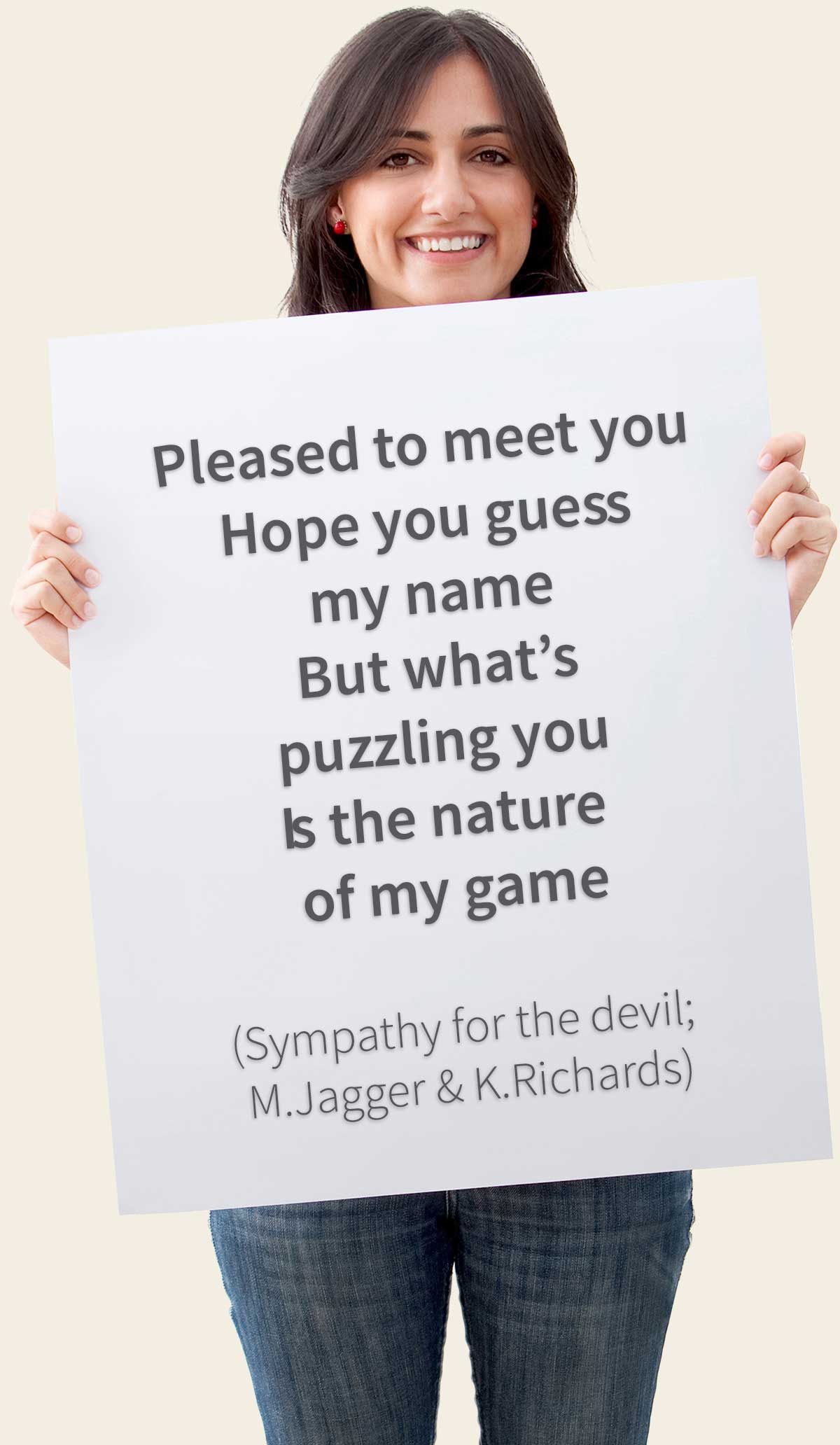 Pleased to meet you / Hope you guess my name / But what's puzzling you Is the nature of my game (Sympathy for the devil; M.Jagger & K.Richards)